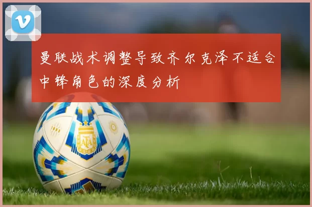 曼联战术调整导致齐尔克泽不适合中锋角色的深度分析