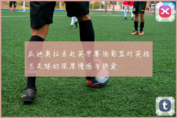 瓜迪奥拉亲赴英甲赛场彰显对英格兰足球的深厚情感与热爱