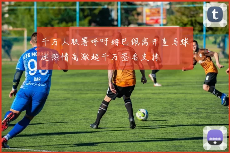 千万人联署呼吁姆巴佩离开皇马球迷热情高涨超千万签名支持