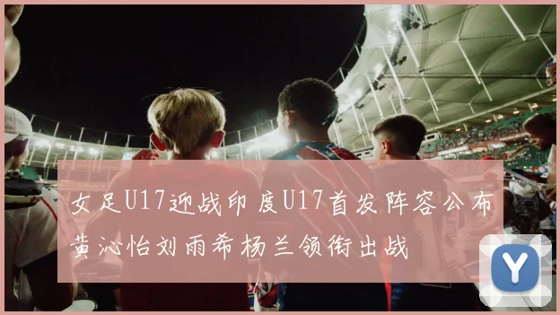 女足U17迎战印度U17首发阵容公布黄沁怡刘雨希杨兰领衔出战
