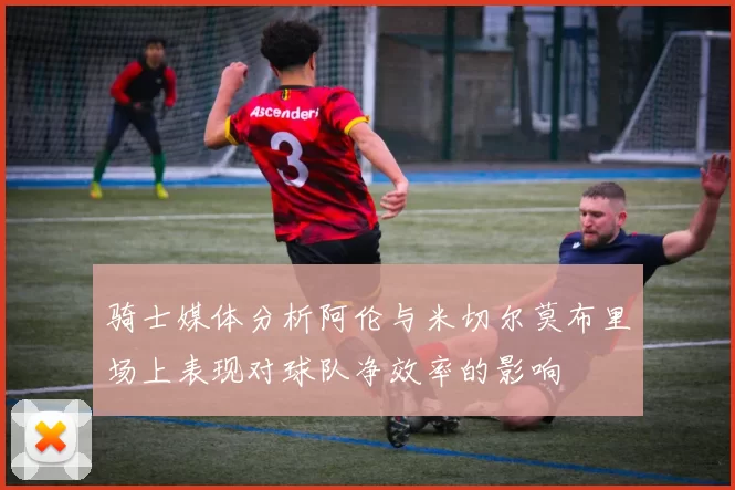 骑士媒体分析阿伦与米切尔莫布里场上表现对球队净效率的影响