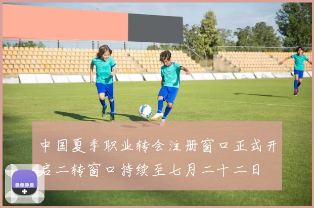 中国夏季职业转会注册窗口正式开启二转窗口持续至七月二十二日