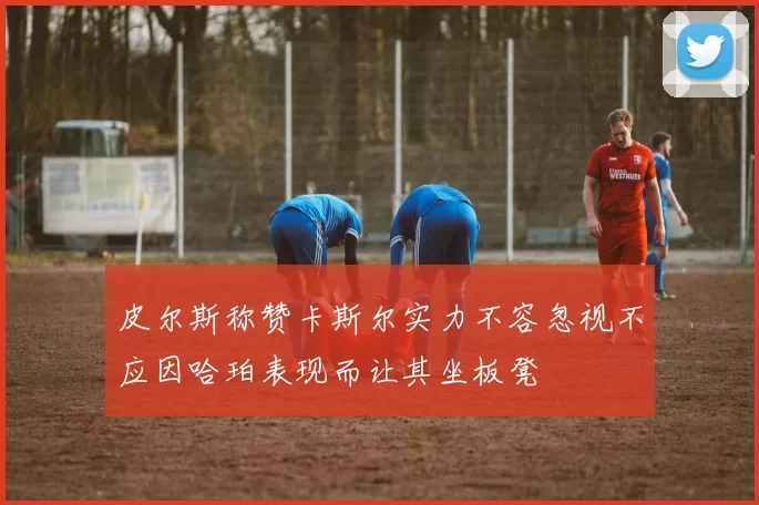 皮尔斯称赞卡斯尔实力不容忽视不应因哈珀表现而让其坐板凳