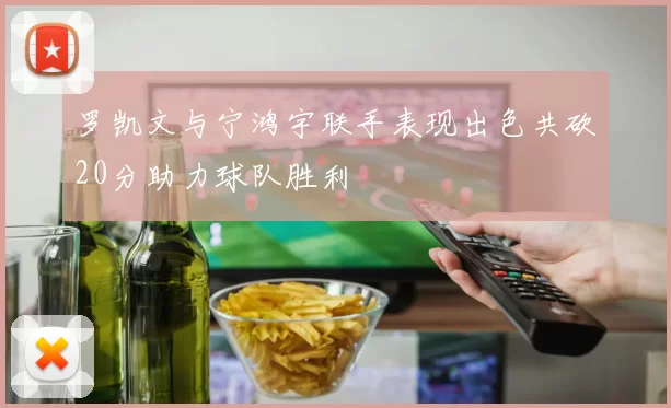 罗凯文与宁鸿宇联手表现出色共砍20分助力球队胜利