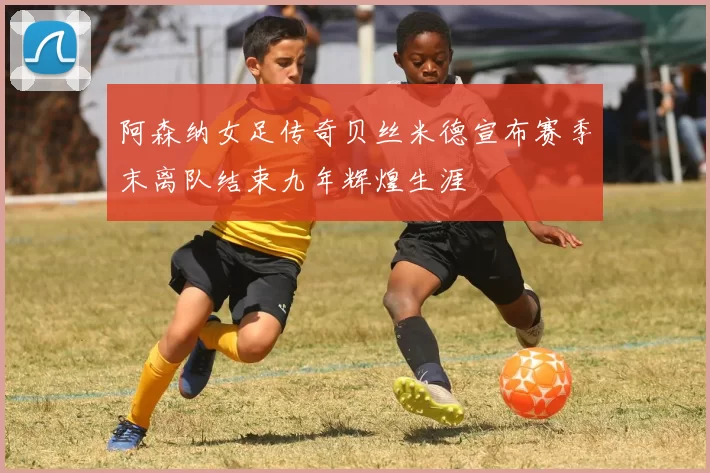 阿森纳女足传奇贝丝米德宣布赛季末离队结束九年辉煌生涯