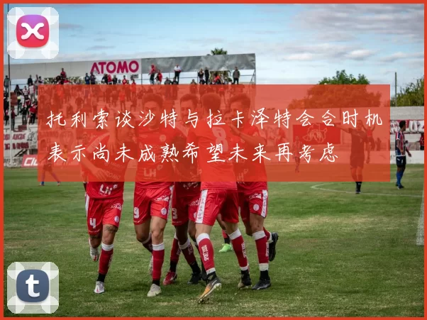 托利索谈沙特与拉卡泽特会合时机表示尚未成熟希望未来再考虑