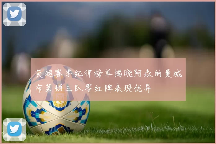 英超赛季纪律榜单揭晓阿森纳曼城布莱顿三队零红牌表现优异