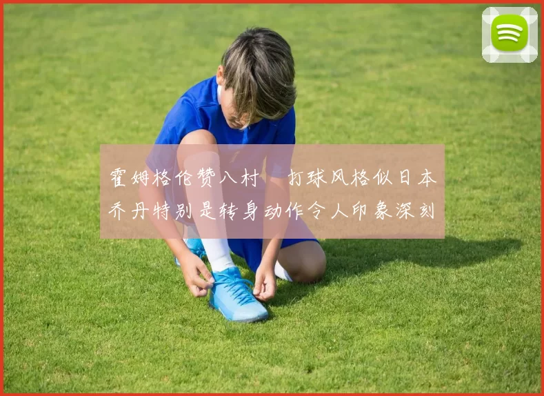 霍姆格伦赞八村塁打球风格似日本乔丹特别是转身动作令人印象深刻