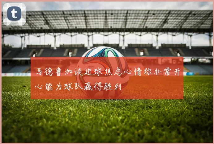 马德鲁加谈进球焦虑心情称非常开心能为球队赢得胜利