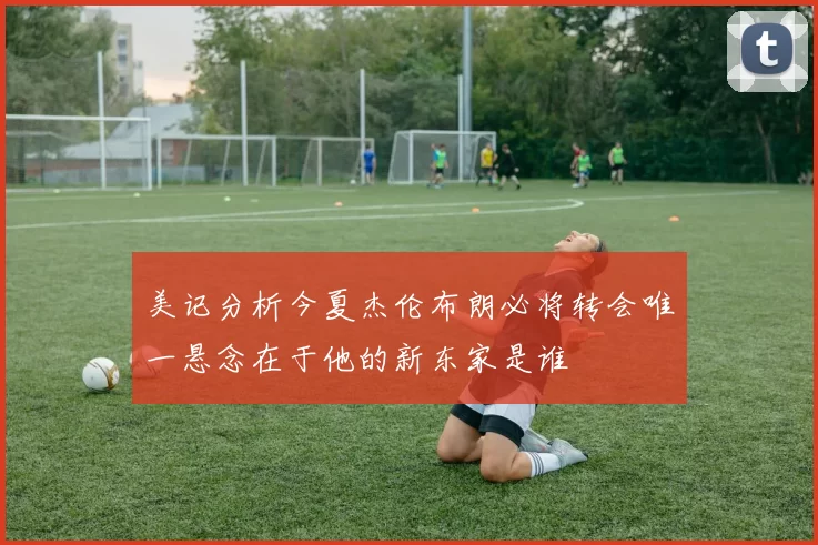 美记分析今夏杰伦布朗必将转会唯一悬念在于他的新东家是谁