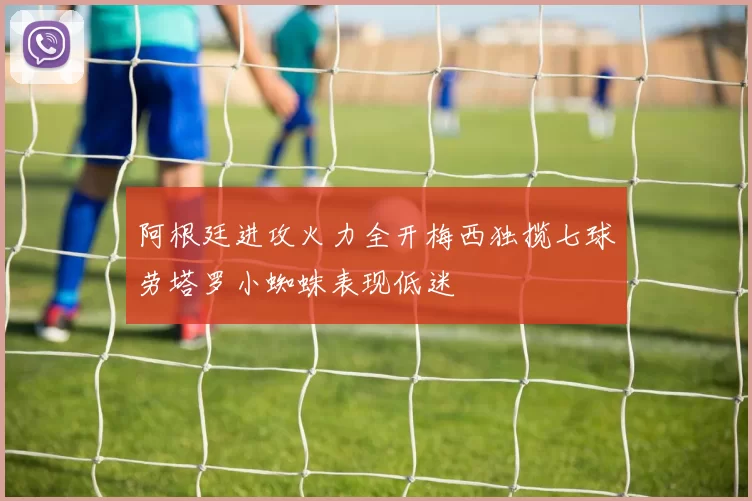 阿根廷进攻火力全开梅西独揽七球劳塔罗小蜘蛛表现低迷