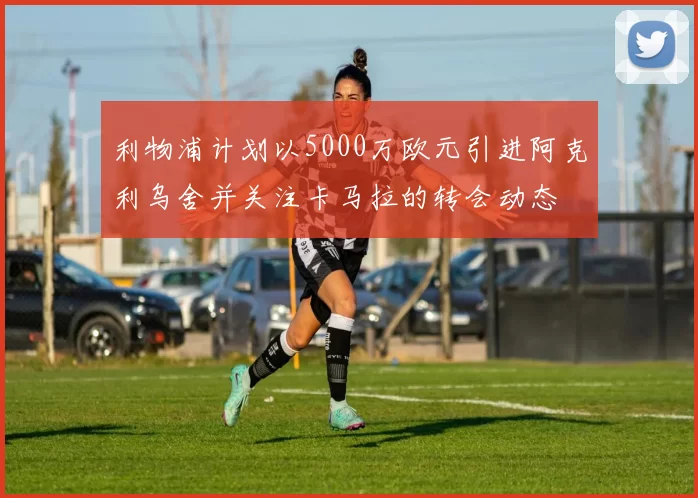 利物浦计划以5000万欧元引进阿克利乌舍并关注卡马拉的转会动态