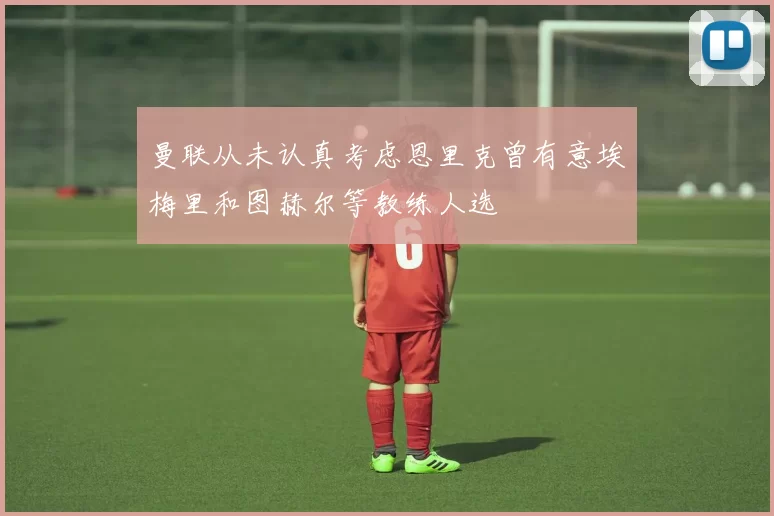 曼联从未认真考虑恩里克曾有意埃梅里和图赫尔等教练人选